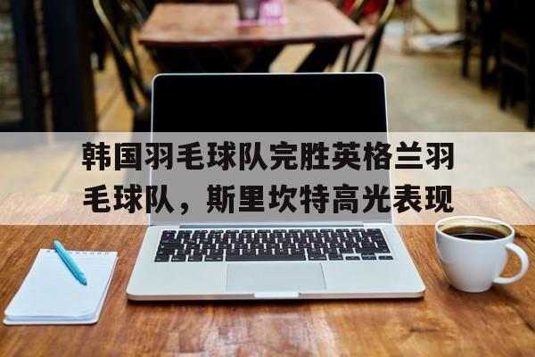 韩国羽毛球队完胜英格兰羽毛球队，斯里坎特高光表现的简单介绍