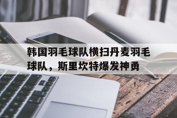 韩国羽毛球队横扫丹麦羽毛球队，斯里坎特爆发神勇的简单介绍